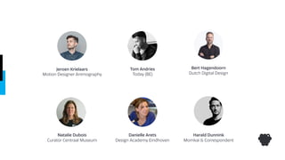 Jeroen Krielaars
Motion Designer Animography
Tom Andries
Today (BE)
Bert Hagendoorn
Dutch Digital Design
Harald Dunnink
Momkai & Correspondent
Danielle Arets
Design Academy Eindhoven
Natalie Dubois
Curator Centraal Museum
 