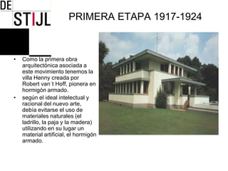PRIMERA ETAPA 1917-1924



•   Como la primera obra
    arquitectónica asociada a
    este movimiento tenemos la
    villa Henny creada por
    Robert van´t Hoff, pionera en
    hormigón armado.
•   según el ideal intelectual y
    racional del nuevo arte,
    debía evitarse el uso de
    materiales naturales (el
    ladrillo, la paja y la madera)
    utilizando en su lugar un
    material artificial, el hormigón
    armado.
 