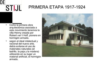 PRIMERA ETAPA 1917-1924



•   Como la primera obra
    arquitectónica asociada a
    este movimiento tenemos la
    villa Henny creada por
    Robert van´t Hoff, pionera en
    hormigón armado.
•   según el ideal intelectual y
    racional del nuevo arte,
    debía evitarse el uso de
    materiales naturales (el
    ladrillo, la paja y la madera)
    utilizando en su lugar un
    material artificial, el hormigón
    armado.
 
