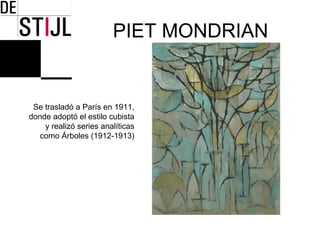 PIET MONDRIAN


 Se trasladó a París en 1911,
donde adoptó el estilo cubista
    y realizó series analíticas
   como Árboles (1912-1913)
 