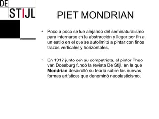 PIET MONDRIAN
•   Poco a poco se fue alejando del seminaturalismo
    para internarse en la abstracción y llegar por fin a
    un estilo en el que se autolimitó a pintar con finos
    trazos verticales y horizontales.

•   En 1917 junto con su compatriota, el pintor Theo
    van Doesburg fundó la revista De Stijl, en la que
    Mondrian desarrolló su teoría sobre las nuevas
    formas artísticas que denominó neoplasticismo.
 