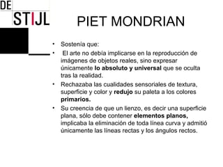 PIET MONDRIAN
•   Sostenía que:
•    El arte no debía implicarse en la reproducción de
    imágenes de objetos reales, sino expresar
    únicamente lo absoluto y universal que se oculta
    tras la realidad.
•   Rechazaba las cualidades sensoriales de textura,
    superficie y color y redujo su paleta a los colores
    primarios.
•   Su creencia de que un lienzo, es decir una superficie
    plana, sólo debe contener elementos planos,
    implicaba la eliminación de toda línea curva y admitió
    únicamente las líneas rectas y los ángulos rectos.
 