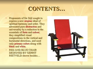 CONTENTS… Proponents of De Stijl sought to express a new  utopian  ideal of spiritual harmony and order. They advocated pure  abstraction  and universality by a reduction to the essentials of  form  and  colour ; they simplified visual compositions to the vertical and horizontal directions, and used only  primary colors  along with  black  and  white . RED AND BLUE CHAIR DESIGNED BY GERRIT RIETVELD shown besides… 