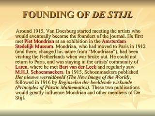 FOUNDING OF  DE STIJL Around 1915, Van Doesburg started meeting the artists who would eventually become the founders of the journal. He first met  Piet Mondrian  at an exhibition in the  Amsterdam   Stedelijk Museum . Mondrian, who had moved to Paris in 1912 (and there, changed his name from "Mondriaan"), had been visiting the Netherlands when war broke out. He could not return to Paris, and was staying in the artists' community of  Laren , where he met  Bart van der Leck  and regularly saw  M.H.J. Schoenmaekers . In 1915, Schoenmaekers published  Het nieuwe wereldbeeld (The New Image of the World) , followed in 1916 by  Beginselen der beeldende wiskunde (Principles of Plastic Mathematics) . These two publications would greatly influence Mondrian and other members of De Stijl . 