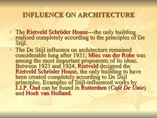 INFLUENCE ON ARCHITECTURE The  Rietveld Schröder House —the only building realised completely according to the principles of De Stijl. The De Stijl influence on architecture remained considerable long after 1931;  Mies van der Rohe  was among the most important proponents of its ideas. Between 1923 and 1924,  Rietveld  designed the  Rietveld Schröder House , the only building to have been created completely according to De Stijl principles. Examples of Stijl-influenced works by  J.J.P. Oud  can be found in  Rotterdam  ( Café De Unie ) and  Hoek van Holland . 