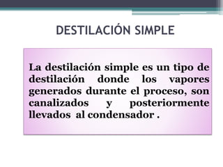 DESTILACIÓN SIMPLE
La destilación simple es un tipo de
destilación donde los vapores
generados durante el proceso, son
canalizados y posteriormente
llevados al condensador .
 