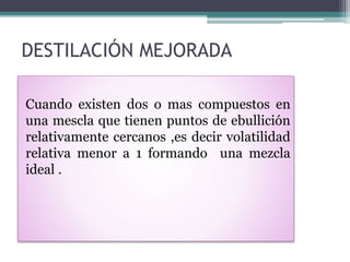 DESTILACIÓN MEJORADA
Cuando existen dos o mas compuestos en
una mescla que tienen puntos de ebullición
relativamente cercanos ,es decir volatilidad
relativa menor a 1 formando una mezcla
ideal .
 