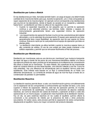 Destilación por Lotes o Batch
En las destilaciones por lotes, llamadas también batch, se carga al equipo una determinada
cantidad de la mezcla de interés para que, durante la operación, uno o más compuestos se
vayan separando de la mezcla original. Un ejemplo común corresponde a las destilaciones
que ocurren en los laboratorios, donde el líquido es vaciado en un recipiente y calentado
hasta hervir. La destilación por lotes se utiliza en los siguientes casos:
1. Cuando la capacidad requerida es tan pequeña que no permite la operación
continua a una velocidad práctica. Las bombas, boiler, tuberías y equipos de
instrumentación generalmente tienen una capacidad mínima de operación
industrial.
2. Los requerimientos de operación fluctúan mucho con las características del material
alimentado y con la velocidad de procesamiento. El equipo para operación por lotes
generalmente tiene mayor flexibilidad de operación que los que operan en forma
continua. Esta es la razón por la cual predomina el equipo de operación por lotes en
plantas piloto.
3. La destilación intermitente se utiliza también cuando la mezcla a separar tiene un
alto contenido de sólidos. El uso de una unidad por lotes puede mantener a los
sólidos separados y permitir que se remuevan fácilmente al final del proceso.
Destilación por Membranas
Destilación por membranas, esta es una técnica por membrana* que involucra transporte
de vapor de agua a través de los poros de una membrana hidrofóbica debido a la fuerza
que ejerce la presión de vapor provista por la temperatura y/o la diferencia de concentración
del soluto a través de la membrana. En este método, las superficies de las membranas
están en contacto directo con dos fases líquidas, una solución caliente y una fría. Como ha
sido entendido, hay una diferencia de temperaturas pero el equilibrio térmico está bien
establecido. Este método está basado en un flujo a contracorriente de un fluido con
diferentes temperaturas. La corriente de entrada de agua de mar fría fluye a través de un
condensador de paredes no permeables
Destilación Reactiva
La destilación reactiva permite llevar a cabo una transformación química simultáneamente
con la separación de los componentes a contracorriente que resultan de ésta y una zona
superior e inferior de separación. Además, este tipo de operación permite, en muchos
casos, el rompimiento de azeótropos, incrementar la conversión de algunos sistemas
reactivos, así como la reducción de costos de inversión y operación al llevar a cabo dos
operaciones en un mismo equipo. La aplicación más importante de la destilación reactiva,
hoy en día, es para sistemas reactivos en los cuales el equilibrio químico afecta la
conversión a los productos de interés por la presencia de éste y otros productos
secundarios. En estos casos, este proceso permite la separación de estos componentes
desplazando el equilibrio hacia una mayor conversión del producto deseado.
 