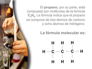El  propano , por su parte, está compuesto por moléculas de la formula  C 3 H 8 .  La fórmula indica que el propano se compone de tres átomos de carbono y ocho átomos de hidrógeno. La fórmula molecular es: H H H H C H H C H H C 
