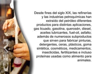 Desde fines del siglo XIX, las refinerías y las industrias petroquímicas han extraído del petróleo diferentes productos para distintas aplicaciones, gas licuado, gasolina, querosén, diesel, aceites lubricantes, fuel-oil, asfalto; además de numerosos subproductos que sirven para fabricar pinturas, detergentes, ceras, plásticos, goma sintética, cosméticos, medicamentos, insecticidas, fertilizantes e incluso proteínas usadas como alimento para animales. 