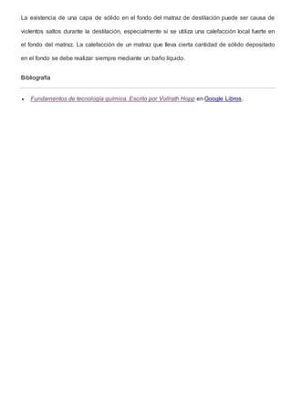 La existencia de una capa de sólido en el fondo del matraz de destilación puede ser causa de 
violentos saltos durante la destilación, especialmente si se utiliza una calefacción local fuerte en 
el fondo del matraz. La calefacción de un matraz que lleva cierta cantidad de sólido depositado 
en el fondo se debe realizar siempre mediante un baño líquido. 
Bibliografía 
 Fundamentos de tecnología química. Escrito por Vollrath Hopp en Google Libros. 
