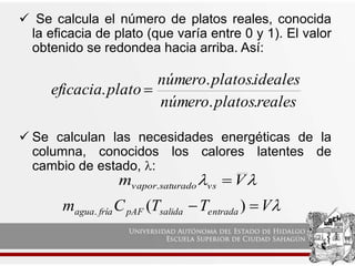  Se calcula el número de platos reales, conocida
la eficacia de plato (que varía entre 0 y 1). El valor
obtenido se redondea hacia arriba. Así:
 Se calculan las necesidades energéticas de la
columna, conocidos los calores latentes de
cambio de estado, :
reales
platos
número
ideales
platos
número
plato
eficacia
.
.
.
.
. 

 V
m vs
saturado
vapor 
.

V
T
T
C
m entrada
salida
pAF
fría
agua 
 )
(
.
 