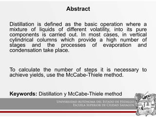 Abstract
Distillation is defined as the basic operation where a
mixture of liquids of different volatility, into its pure
components is carried out. In most cases, in vertical
cylindrical columns which provide a high number of
stages and the processes of evaporation and
condensation take place.
To calculate the number of steps it is necessary to
achieve yields, use the McCabe-Thiele method.
Keywords: Distillation y McCabe-Thiele method
 