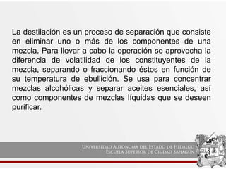 La destilación es un proceso de separación que consiste
en eliminar uno o más de los componentes de una
mezcla. Para llevar a cabo la operación se aprovecha la
diferencia de volatilidad de los constituyentes de la
mezcla, separando o fraccionando éstos en función de
su temperatura de ebullición. Se usa para concentrar
mezclas alcohólicas y separar aceites esenciales, así
como componentes de mezclas líquidas que se deseen
purificar.
 