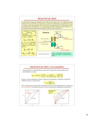4
Método McCabe-Thiele
La alimentación contiene un componente mas volátil (el clave ligero, LK) y un componente menos
volátil (el clave pesado, HK). A la temperatura y presión de la alimentación esta puede consistir de
un liquido, de una mezcla liquido vapor o de un vapor.. La composición de la alimentación es dada
por la fracción del componente LK ZF. La composición del fondo es dada por la fracción del LK XB,
de cualquier forma la composición del destilado es dada por la fracción del LK XD.
Condensador total
F (L/V)
N
2
1
Destilación
f
Sección rectificación
Sección de despojo
Fondo
Reboiler
Reflujo
Destilado
fracción molar LK xF
Fracción molar LKxD
Fracción molar LK xB
La dificultad en conseguir
la separación es
determinada por la
volatilidad relativa  ,entre
el LK=1, y el HK=2.
1,2 = K1 / K2
Si los dos componente
forma una solución ideal
entonces la ley de Raoult es
aplicada :
Ki = Pi
s
/ P
1,2 = P
1
s
/ P2
s
Únicamente función de T
Cando T se incrementa,  decrece hasta un
punto donde es igual a 1 y la separación no es
posible
Método McCabe-Thiele : Curva Equilibrio
Se puede escribir la volatilidad relativa en términos de las fracciones molares del LK en una
mezcla binaria como sigue
1,2 = K1 / K2 =
y1 / x1
y2 / x2
=
y1 / x1
1 y1
( )/ 1 x1
( )
=
y1 1 x1
( )
x1 1 y1
( )
Cuando  es aproximadamente constante en función de la temperatura ( componente con punto de
ebullición cercano, se puede escribir:
Para componente que no tienen puntos de ebullición cercano  variara dependiendo de la composición.
La curva equilibrio será similar a la de  fijo , pero no se puede fijar la composición en función de 
y1 =
1,2x1
1+ x1 1,2 1
( )
y1
x1
Curva
Equilibrio
45° linea
y1
x1
45° line
Incremento de la
Volatilidad
relativa
 