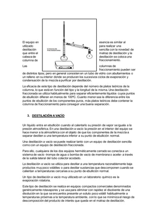 El equipo en esencia es similar al
utilizado para realizar una
destilación sencilla con la novedad de
que entre el matraz de destilación y la
cabeza de destilación se coloca una
columna de fraccionamiento.
Las columnas de
fraccionamiento pueden ser
de distintos tipos; pero en general consisten en un tubo de vidrio con abultamientos o
un relleno en su interior donde se producen los sucesivos ciclos de evaporación y
condensación de la mezcla a purificar por destilación.
La eficacia de este tipo de destilación depende del número de platos teóricos de la
columna, lo que está en función del tipo y la longitud de la misma. Una destilación
fraccionada se utiliza habitualmente para separar eficientemente líquidos cuyos puntos
de ebullición difieran en menos de 100ºC. Cuanto menor sea la diferencia entre los
puntos de ebullición de los componentes puros, más platos teóricos debe contener la
columna de fraccionamiento para conseguir una buena separación.
3. DESTILACIÓN A VACÍO
Un líquido entra en ebullición cuando al calentarlo su presión de vapor se iguala a la
presión atmosférica. En una destilación a vacío la presión en el interior del equipo se
hace menor a la atmosférica con el objeto de que los componentes de la mezcla a
separar destilen a una temperatura inferior a su punto de ebullición normal.
Una destilación a vacío se puede realizar tanto con un equipo de destilación sencilla
como con un equipo de destilación fraccionada.
Para ello, cualquiera de los dos equipos herméticamente cerrado se conecta a un
sistema de vacío -trompa de agua o bomba de vacío de membrana o aceite- a través
de la salida lateral del tubo colector acodado.
La destilación a vacío se utiliza para destilar a una temperatura razonablemente baja
productos muy poco volátiles o para destilar sustancias que descomponen cuando se
calientan a temperaturas cercanas a su punto de ebullición normal.
Un tipo de destilación a vacío muy utilizado en un laboratorio químico es la
evaporación rotatoria.
Este tipo de destilación se realiza en equipos compactos comerciales denominados
genéricamente rotavapores y se usa para eliminar con rapidez el disolvente de una
disolución en la que se encuentra presente un soluto poco volátil habitualmente a
temperaturas próximas a la temperatura ambiente, con lo que se minimiza el riesgo de
descomposición del producto de interés que queda en el matraz de destilación.
 