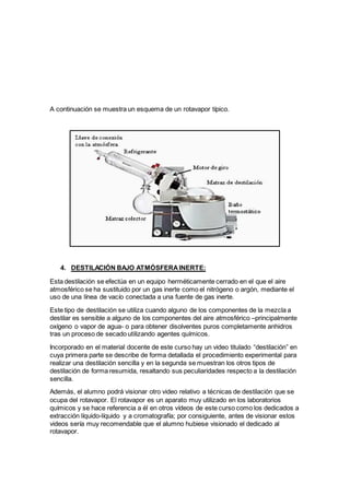 A continuación se muestra un esquema de un rotavapor típico.
4. DESTILACIÓN BAJO ATMÓSFERAINERTE:
Esta destilación se efectúa en un equipo herméticamente cerrado en el que el aire
atmosférico se ha sustituido por un gas inerte como el nitrógeno o argón, mediante el
uso de una línea de vacío conectada a una fuente de gas inerte.
Este tipo de destilación se utiliza cuando alguno de los componentes de la mezcla a
destilar es sensible a alguno de los componentes del aire atmosférico –principalmente
oxígeno o vapor de agua- o para obtener disolventes puros completamente anhidros
tras un proceso de secado utilizando agentes químicos.
Incorporado en el material docente de este curso hay un video titulado “destilación” en
cuya primera parte se describe de forma detallada el procedimiento experimental para
realizar una destilación sencilla y en la segunda se muestran los otros tipos de
destilación de forma resumida, resaltando sus peculiaridades respecto a la destilación
sencilla.
Además, el alumno podrá visionar otro video relativo a técnicas de destilación que se
ocupa del rotavapor. El rotavapor es un aparato muy utilizado en los laboratorios
químicos y se hace referencia a él en otros vídeos de este curso como los dedicados a
extracción líquido-líquido y a cromatografía; por consiguiente, antes de visionar estos
videos sería muy recomendable que el alumno hubiese visionado el dedicado al
rotavapor.
 