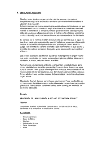 5. DESTILACION A REFLUJO
El reflujo es un técnica que nos permite calentar una reacción con una
temperatura mayor a la temperatura ambiente pero manteniendo constante el
volumen de la reacción.
Este proceso permite que no se produzca pérdida alguna del disolvente, ya que
evita que este cuando se evapora salga a la atmósfera, cuando se calienta el
matraz, el aumento de la temperatura hace que el disolvente se evapore pero
estos se condensan y bajan nuevamente al matraz, esto establece un sistema
continuo de reflujo en el cual se mantiene un volumen constante del disolvente.
Se conocía por el nombre de sifón al instrumento que permitía que el agua, ya
sea de un canal o de un acueducto, pase por debajo de un camino y luego este
retornar a su nivel inicial al pasar al otro lado y así seguir con su recorrido.
Luego se le inventó una variante invertida a este instrumento, es cual es una U
invertida del cual sus ramas son desiguales y uno se encuentra sumergido en
el líquido.
Los aceites esenciales se obtienen a partir de materia prima de origen vegetal
que están constituidos por ciertas substancias orgánicas volátiles, tales como:
alcoholes, acetonas, cetonas, éteres, aldehídos.
Normalmente a temperatura ambiente se encuentran en estado líquido pero
por su volatilidad son extraíbles por destilación en corriente de vapor de agua,
aunque también se los puede obtener por otros métodos. Estos aceites son los
responsables del olor de las plantas, que dan el aroma característico a algunas
flores, árboles, frutos semillas, corteza de los vegetales y a ciertos extractos de
origen animal.
El extractor Soxhlet, llamado así en honor a su inventor Franz von Soxhlet, es
un instrumento de vidrio empleado en los laboratorios para extraer compuestos
grasos que se encuentran contenidos dentro de un sólido y por medio de un
disolvente adecuado.
Ejemplo:
APLICACIÓN DE LA DESTILACIÓN A REFLUJO (EXTRACCIÓN SOXHLET)
Objetivo
Comprender de forma experimental como se realiza una destilación de reflujo,
basándose en el principio de la extracción de Soxhlet.
MATERIALES
- Mortero con brazo
- Balón de 500 ml
- Mechero
- Refrigerante de bola
- Dedal de celulosa
- Malla
 