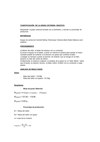 CUANTIFICACIÓN DE LA GRASA EXTRAÍDA OBJETIVO
Desprender la grasa esencial extraída de su disolvente y calcular su porcentaje de
producción.
MATERIALES
Equipo de extracción Soxhlet Matraz Erlenmeyer Sistema Baño María Balanza semi
analítica
PROCEDIMIENTO
a) Retirar del sifón, el dedal de celulosa con su contenido.
b) Armar el equipo sin el dedal, y poner en marcha el sistema para extraer la mayor
cantidad posible de solvente a la solución con grasa que contiene el balón
c) Apagar el mechero cuando el volumen de solvente que se recoge en el sifón,
alcance un nivel alto antes de sifonar.
d) Desmontar el sistema y evaporar el solvente de la grasa en un “baño María”, hasta
que el líquido se observe viscoso. e) Dejar enfriar el balón con su contenido y luego
pésela.
ANÁLISIS DE RESULTADOS
Datos:
- Masa del balón= 118.96g
- Masa del balón con grasa= 121.59g.
Resultados:
- Masa de grasa Obtenida
M grasa = m (balón + muestra) - m (balón)
M grasa = 121.59 – 118.96
M grasa = 2.63 g.
- Porcentaje de producción:
B1 = Masa del balón
B2 = Masa del balón con grasa
m= masa de la muestra
% grasa =
B2 − B1
m
∗ 100
 