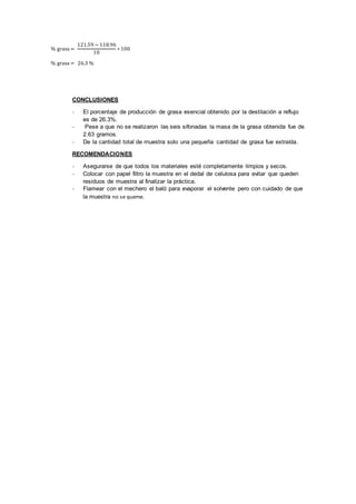 % grasa =
121.59 − 118.96
10
∗ 100
% grasa = 26.3 %
CONCLUSIONES
- El porcentaje de producción de grasa esencial obtenido por la destilación a reflujo
es de 26.3%.
- Pese a que no se realizaron las seis sifonadas la masa de la grasa obtenida fue de
2.63 gramos.
- De la cantidad total de muestra solo una pequeña cantidad de grasa fue extraída.
RECOMENDACIONES
- Asegurarse de que todos los materiales esté completamente limpios y secos.
- Colocar con papel filtro la muestra en el dedal de celulosa para evitar que queden
residuos de muestra al finalizar la práctica.
- Flamear con el mechero el baló para evaporar el solvente pero con cuidado de que
la muestra no se queme.
 