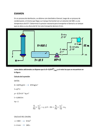 EXAMEN
En un proceso de destilacion, se obtiene com destilado el benzol, luego de un proceso de
condensacion, el mismo que llega a un tanque horizontal con un volumen de 500 L a una
temperatura de 67 F. Determinar la presion necesaria para transportar el benzol a un tanque
que se ubica a una altura de 62 msi este transporte demora 4 min.
como datos adicionales se dispone que la δ= 0,874 y el resto los que se encuentran en
la figura
Calculo de la presión
DATOS
δ = 0,874 g/ml 874 kg/
T= 67ᴼ F
= 0,72×10̵
Kg
Ɛ = 0,00015m
Hp = 2
Ƿ 2
Ʃℎ
Ƿ 2
CALCULO DEL CAUDAL
v = 500 l 0.5
t = 4 min 240 s
 