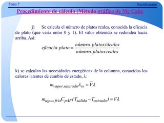 Tema 7 Rectificación
Procedimiento de cálculo (Método gráfico de Mc Cabe
j) Se calcula el número de platos reales, conocida la eficacia
de plato (que varía entre 0 y 1). El valor obtenido se redondea hacia
arriba. Así:
k) se calculan las necesidades energéticas de la columna, conocidos los
calores latentes de cambio de estado, :
reales
.
platos
.
número
ideales
.
platos
.
número
plato
.
eficacia 

 V
m vs
saturado
.
vapor 

V
)
T
T
(
C
m entrada
salida
pAF
fría
.
agua 

 