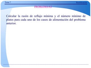 Calcular la razón de reflujo mínima y el número mínimo de
platos para cada uno de los casos de alimentación del problema
anterior.
PROBLEMA 4.2
Tema 7 Rectificación
 