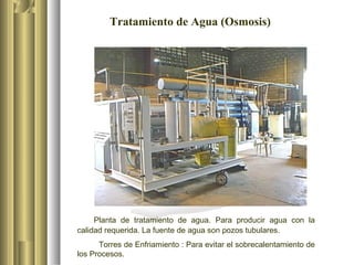 Tratamiento de Agua (Osmosis)
Planta de tratamiento de agua. Para producir agua con la
calidad requerida. La fuente de agua son pozos tubulares.
Torres de Enfriamiento : Para evitar el sobrecalentamiento de
los Procesos.
 