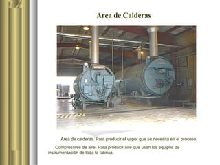 Area de Calderas
Area de calderas. Para producir el vapor que se necesita en el proceso.
Compresores de aire. Para producir aire que usan los equipos de
instrumentación de toda la fábrica.
 