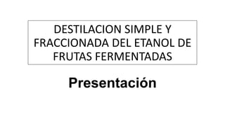 DESTILACION SIMPLE Y
FRACCIONADA DEL ETANOL DE
FRUTAS FERMENTADAS
Presentación
 