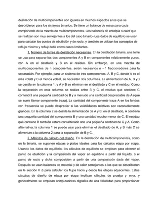 destilación de multicomponentes son iguales en muchos aspectos a los que se
describieron para los sistemas binarios. Se tiene un balance de masa para cada
componente de la mezcla de multicomponentes. Los balances de entalpía o calor que
se realizan son muy semejantes a los del caso binario.-Los datos de equilibrio se usan
para calcular los puntos de ebullición y de rocío, y también se utilizan los conceptos de
reflujo mínimo y reflujo total como casos limitantes.
1. Número de torres de destilación necesarias. En la destilación binaria, una torre
se usa para separar los dos componentes A y B en componentes relativamente puros,
con A en el destilado y B en el residuo. Sin embargo, en una mezcla de
multicomponentes de n componentes, serán necesarios n - 1 fraccionadores para la
separación. Por ejemplo, para un sistema de tres componentes, A, B y C, donde A es el
más volátil y C el menos volátil, se necesitan dos columnas. La alimentación de A, B yC
se destila en la columna 1, y A y B se eliminan en el destilado y C en el residuo. Como
la separación en esta columna se realiza entre B y C, el residuo que contiene C
contendrá una pequeña cantidad de B y a menudo una cantidad despreciable de A (que
se suele llamar componente traza). La cantidad del componente traza A en los fondos
con frecuencia se puede despreciar si las volatilidades relativas son razonablemente
grandes. En la columna 2 se destila la alimentación de A y B; en el destilado, A contiene
una pequeña cantidad del componente B y una cantidad mucho menor de C. El residuo
que contiene B también estará contaminado con una pequeña cantidad de C y A. Como
alternativa, la columna 1 se puede usar para eliminar el destilado de A, y B más C se
alimentan a la columna 2 para la separación de B y C.
2 .Métodos de cálculo del diseño. En la destilación de multicomponentes, como
en la binaria, se suponen etapas o platos ideales para los cálculos etapa por etapa.
Usando los datos de equilibrio, los cálculos de equilibrio se emplean para obtener el
punto de ebullición y la composición del vapor en equilibrio a partir del líquido, o el
punto de rocío y dicha composición a partir de una composición dada del vapor.
Después se usan balances de material y de calor semejantes a los que se describieron
en la sección ll .6 para calcular los flujos hacia y desde las etapas adyacentes. Estos
cálculos de diseño de etapa por etapa implican cálculos de prueba y error, y
generalmente se emplean computadoras digitales de alta velocidad para proporcionar
 