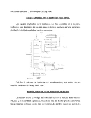 soluciones rigurosas. (...)(Geankoplis.c,2006,p.753)
Equipos utilizados para la destilación y sus partes.
Los equipos empleados en la destilación son los señalados en la siguiente
ilustración, para destilación de una sola etapa la torre es sustituida por una cámara de
destilación individual acoplada a los otros elementos.
FIGURA 10: columna de destilación con sus elementos y sus partes, con sus
diversas corrientes. Mccabe y Smith,2007.
Modo de operación (batch o continuo) del equipo.
La elección de uno u otro tipo de destilación depende a menudo de la clase de
industria y de la cantidad a procesar. Cuando se trata de destilar grandes volúmenes,
las operaciones continuas son las más convenientes. En cambio, cuando las cantidades
 