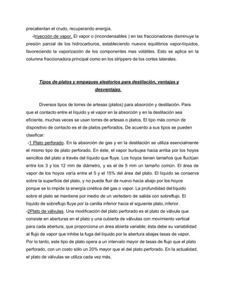precalientan el crudo, recuperando energía.
-Inyección de vapor. El vapor o (incondensables ) en las fraccionadoras disminuye la
presión parcial de los hidrocarburos, estableciendo nuevos equilibrios vapor-líquidos,
favoreciendo la vaporización de los componentes mas volátiles. Esto se aplica en la
columna fraccionadora principal como en los strippers de los cortes laterales.
Tipos de platos y empaques aleatorios para destilación, ventajas y
desventajas.
Diversos tipos de torres de artesas (platos) para absorción y destilación. Para
que el contacto entre el líquido y el vapor en la absorción y en la destilación sea
eficiente, muchas veces se usan torres de artesas o platos. El tipo más común de
dispositivo de contacto es el de platos perforados. De acuerdo a sus tipos se pueden
clasificar:
-1 Plato perforado. En la absorción de gas y en la destilación se utiliza esencialmente
el mismo tipo de plato perforado. En éste, el vapor burbujea hacia arriba por los hoyos
sencillos del plato a través del líquido que fluye. Los hoyos tienen tamaños que fluctúan
entre los 3 y los 12 mm de diámetro, y es el de 5 mm un tamaño común. El área de
vapor de los hoyos varía entre el 5 y el 15% del área del plato. El líquido se conserva
sobre la superficie del plato, y no puede fluir de nuevo hacia abajo por los hoyos
porque se lo impide la energía cinética del gas o vapor. La profundidad del líquido
sobre el plato se mantiene por medio de un vertedero de salida con sobreflujo. El
líquido de sobreflujo fluye por la canilla inferior hacia el siguiente plato, inferior.
-2Plato de válvulas. Una modificación del plato perforado es el plato de válvula que
consiste en aberturas en el plato y una cubierta de válvulas con movimiento vertical
para cada abertura, que proporciona un área abierta variable; ésta debe su variabilidad
al flujo de vapor que inhibe la fuga del líquido por la abertura abajas tasas de vapor.
Por lo tanto, este tipo de plato opera a un intervalo mayor de tasas de flujo que el plato
perforado, con un costo sólo un 20% mayor que el del plato perforado. En la actualidad,
el plato de válvulas se utiliza cada vez más.
 