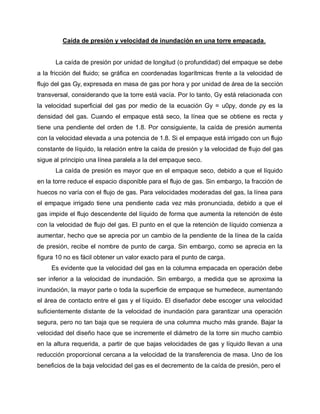 Caída de presión y velocidad de inundación en una torre empacada.
La caída de presión por unidad de longitud (o profundidad) del empaque se debe
a la fricción del fluido; se gráfica en coordenadas logarítmicas frente a la velocidad de
flujo del gas Gy, expresada en masa de gas por hora y por unidad de área de la sección
transversal, considerando que la torre está vacía. Por lo tanto, Gy está relacionada con
la velocidad superficial del gas por medio de la ecuación Gy = u0ρy, donde ρy es la
densidad del gas. Cuando el empaque está seco, la línea que se obtiene es recta y
tiene una pendiente del orden de 1.8. Por consiguiente, la caída de presión aumenta
con la velocidad elevada a una potencia de 1.8. Si el empaque está irrigado con un flujo
constante de líquido, la relación entre la caída de presión y la velocidad de flujo del gas
sigue al principio una línea paralela a la del empaque seco.
La caída de presión es mayor que en el empaque seco, debido a que el líquido
en la torre reduce el espacio disponible para el flujo de gas. Sin embargo, la fracción de
huecos no varía con el flujo de gas. Para velocidades moderadas del gas, la línea para
el empaque irrigado tiene una pendiente cada vez más pronunciada, debido a que el
gas impide el flujo descendente del líquido de forma que aumenta la retención de éste
con la velocidad de flujo del gas. El punto en el que la retención de líquido comienza a
aumentar, hecho que se aprecia por un cambio de la pendiente de la línea de la caída
de presión, recibe el nombre de punto de carga. Sin embargo, como se aprecia en la
figura 10 no es fácil obtener un valor exacto para el punto de carga.
Es evidente que la velocidad del gas en la columna empacada en operación debe
ser inferior a la velocidad de inundación. Sin embargo, a medida que se aproxima la
inundación, la mayor parte o toda la superficie de empaque se humedece, aumentando
el área de contacto entre el gas y el líquido. El diseñador debe escoger una velocidad
suficientemente distante de la velocidad de inundación para garantizar una operación
segura, pero no tan baja que se requiera de una columna mucho más grande. Bajar la
velocidad del diseño hace que se incremente el diámetro de la torre sin mucho cambio
en la altura requerida, a partir de que bajas velocidades de gas y líquido llevan a una
reducción proporcional cercana a la velocidad de la transferencia de masa. Uno de los
beneficios de la baja velocidad del gas es el decremento de la caída de presión, pero el
 