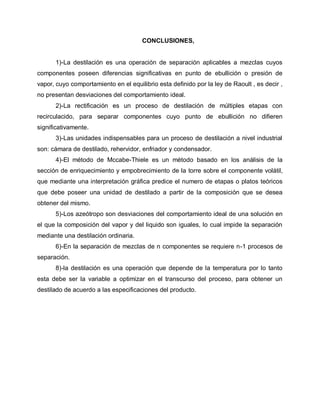 CONCLUSIONES,
1)-La destilación es una operación de separación aplicables a mezclas cuyos
componentes poseen diferencias significativas en punto de ebullición o presión de
vapor, cuyo comportamiento en el equilibrio esta definido por la ley de Raoult , es decir ,
no presentan desviaciones del comportamiento ideal.
2)-La rectificación es un proceso de destilación de múltiples etapas con
recirculacido, para separar componentes cuyo punto de ebullición no difieren
significativamente.
3)-Las unidades indispensables para un proceso de destilación a nivel industrial
son: cámara de destilado, rehervidor, enfriador y condensador.
4)-El método de Mccabe-Thiele es un método basado en los análisis de la
sección de enriquecimiento y empobrecimiento de la torre sobre el componente volátil,
que mediante una interpretación gráfica predice el numero de etapas o platos teóricos
que debe poseer una unidad de destilado a partir de la composición que se desea
obtener del mismo.
5)-Los azeótropo son desviaciones del comportamiento ideal de una solución en
el que la composición del vapor y del liquido son iguales, lo cual impide la separación
mediante una destilación ordinaria.
6)-En la separación de mezclas de n componentes se requiere n-1 procesos de
separación.
8)-la destilación es una operación que depende de la temperatura por lo tanto
esta debe ser la variable a optimizar en el transcurso del proceso, para obtener un
destilado de acuerdo a las especificaciones del producto.
 