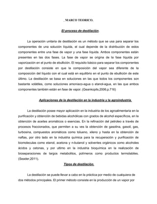 MARCO TEORICO.
El proceso de destilación.
La operación unitaria de destilación es un método que se usa para separar los
componentes de una solución líquida, el cual depende de la distribución de estos
componentes entre una fase de vapor y una fase líquida. Ambos componentes están
presentes en las dos fases. La fase de vapor se origina de la fase líquida por
vaporización en el punto de ebullición. El requisito básico para separar los componentes
por destilación consiste en que la composición del vapor sea diferente de la
composición del líquido con el cual está en equilibrio en el punto de ebullición de este
último. La destilación se basa en soluciones en las que todos los componentes son
bastante volátiles, como soluciones amoniaco-agua o etanol-agua, en las que ambos
componentes también están en fase de vapor. (Geankopils,2006,p.716)
Aplicaciones de la destilación en la industria y la agroindustria.
La destilación posee mayor aplicación en la industria de los agroalimentaria en la
purificación y obtención de bebidas alcohólicas con grados de alcohol específicos, en la
obtención de aceites aromáticos o esencias. En la refinación del petroleo a través de
procesos fraccionados, que permiten a su ves la obtención de gasolina, gasoil, gas,
turbosina, compuestos aromáticos como tolueno, xileno y hasta en la obtención de
naftas, por otro lado en la industria química para la recuperación y purificación de
biomoleculas como etanol, acetona y n-butanol y solventes orgánicos como alcoholes
ácidos y cetonas, y por ultimo en la industria bioquímica en la realización de
bioseparaciones de largos metabolitos, polímeros como productos termolabiles.
(Seader,2011).
Tipos de destilación.
La destilación se puede llevar a cabo en la práctica por medio de cualquiera de
dos métodos principales. El primer método consiste en la producción de un vapor por
 