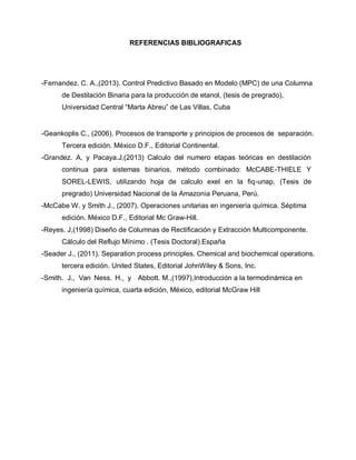 REFERENCIAS BIBLIOGRAFICAS
-Fernandez. C. A.,(2013). Control Predictivo Basado en Modelo (MPC) de una Columna
de Destilación Binaria para la producción de etanol, (tesis de pregrado),
Universidad Central “Marta Abreu” de Las Villas, Cuba
-Geankoplis C., (2006). Procesos de transporte y principios de procesos de separación.
Tercera edición. México D.F., Editorial Continental.
-Grandez. A, y Pacaya.J,(2013) Calculo del numero etapas teóricas en destilación
continua para sistemas binarios, método combinado: McCABE-THIELE Y
SOREL-LEWIS, utilizando hoja de calculo exel en la fiq-unap. (Tesis de
pregrado) Universidad Nacional de la Amazonia Peruana, Perú.
-McCabe W. y Smith J., (2007). Operaciones unitarias en ingeniería química. Séptima
edición. México D.F., Editorial Mc Graw-Hill.
-Reyes. J,(1998) Diseño de Columnas de Rectificación y Extracción Multicomponente.
Cálculo del Reflujo Mínimo . (Tesis Doctoral).España
-Seader J., (2011). Separation process principles. Chemical and biochemical operations.
tercera edición. United States, Editorial JohnWiley & Sons, Inc.
-Smith. J., Van Ness. H., y Abbott. M.,(1997),Introducción a la termodinámica en
ingeniería química, cuarta edición, México, editorial McGraw Hill
 