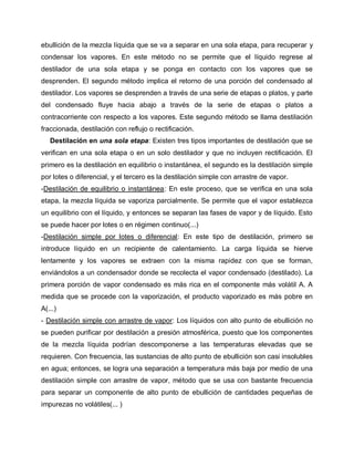 ebullición de la mezcla líquida que se va a separar en una sola etapa, para recuperar y
condensar los vapores. En este método no se permite que el líquido regrese al
destilador de una sola etapa y se ponga en contacto con los vapores que se
desprenden. El segundo método implica el retorno de una porción del condensado al
destilador. Los vapores se desprenden a través de una serie de etapas o platos, y parte
del condensado fluye hacia abajo a través de la serie de etapas o platos a
contracorriente con respecto a los vapores. Este segundo método se llama destilación
fraccionada, destilación con reflujo o rectificación.
Destilación en una sola etapa: Existen tres tipos importantes de destilación que se
verifican en una sola etapa o en un solo destilador y que no incluyen rectificación. El
primero es la destilación en equilibrio o instantánea, el segundo es la destilación simple
por lotes o diferencial, y el tercero es la destilación simple con arrastre de vapor.
-Destilación de equilibrio o instantánea: En este proceso, que se verifica en una sola
etapa, la mezcla líquida se vaporiza parcialmente. Se permite que el vapor establezca
un equilibrio con el líquido, y entonces se separan las fases de vapor y de líquido. Esto
se puede hacer por lotes o en régimen continuo(...)
-Destilación simple por lotes o diferencial: En este tipo de destilación, primero se
introduce líquido en un recipiente de calentamiento. La carga líquida se hierve
lentamente y los vapores se extraen con la misma rapidez con que se forman,
enviándolos a un condensador donde se recolecta el vapor condensado (destilado). La
primera porción de vapor condensado es más rica en el componente más volátil A. A
medida que se procede con la vaporización, el producto vaporizado es más pobre en
A(...)
- Destilación simple con arrastre de vapor: Los líquidos con alto punto de ebullición no
se pueden purificar por destilación a presión atmosférica, puesto que los componentes
de la mezcla líquida podrían descomponerse a las temperaturas elevadas que se
requieren. Con frecuencia, las sustancias de alto punto de ebullición son casi insolubles
en agua; entonces, se logra una separación a temperatura más baja por medio de una
destilación simple con arrastre de vapor, método que se usa con bastante frecuencia
para separar un componente de alto punto de ebullición de cantidades pequeñas de
impurezas no volátiles(... )
 