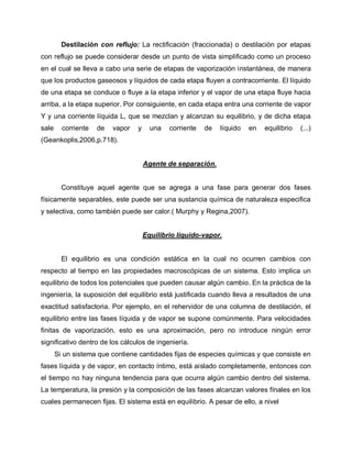 Destilación con reflujo: La rectificación (fraccionada) o destilación por etapas
con reflujo se puede considerar desde un punto de vista simplificado como un proceso
en el cual se lleva a cabo una serie de etapas de vaporización instantánea, de manera
que los productos gaseosos y líquidos de cada etapa fluyen a contracorriente. El líquido
de una etapa se conduce o fluye a la etapa inferior y el vapor de una etapa fluye hacia
arriba, a la etapa superior. Por consiguiente, en cada etapa entra una corriente de vapor
Y y una corriente líquida L, que se mezclan y alcanzan su equilibrio, y de dicha etapa
sale corriente de vapor y una corriente de líquido en equilibrio (...)
(Geankoplis,2006,p.718).
Agente de separación.
Constituye aquel agente que se agrega a una fase para generar dos fases
físicamente separables, este puede ser una sustancia química de naturaleza especifica
y selectiva, como también puede ser calor.( Murphy y Regina,2007).
Equilibrio líquido-vapor.
El equilibrio es una condición estática en la cual no ocurren cambios con
respecto al tiempo en las propiedades macroscópicas de un sistema. Esto implica un
equilibrio de todos los potenciales que pueden causar algún cambio. En la práctica de la
ingeniería, la suposición del equilibrio está justificada cuando lleva a resultados de una
exactitud satisfactoria. Por ejemplo, en el rehervidor de una columna de destilación, el
equilibrio entre las fases líquida y de vapor se supone comúnmente. Para velocidades
finitas de vaporización, esto es una aproximación, pero no introduce ningún error
significativo dentro de los cálculos de ingeniería.
Si un sistema que contiene cantidades fijas de especies químicas y que consiste en
fases líquida y de vapor, en contacto íntimo, está aislado completamente, entonces con
el tiempo no hay ninguna tendencia para que ocurra algún cambio dentro del sistema.
La temperatura, la presión y la composición de las fases alcanzan valores fínales en los
cuales permanecen fijas. El sistema está en equilibrio. A pesar de ello, a nivel
 