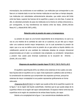 microscópico, las condiciones no son estáticas. Las moléculas que corresponden a una
fase en un instante dado no son las mismas moléculas en esa fase un tiempo después.
Las moléculas con velocidades suficientemente elevadas, que están cerca del límite
entre las fases, superan las fuerzas de la superficie y pasan a la otra fase. A pesar de
ello, la velocidad promedio de paso de moléculas es la misma en ambas direcciones y,
por consiguiente, no hay transferencia de materia entre las fases. (Smith,J.M,Van
Ness,H.C ,y Abbott,M.M,1997,p.483).
Relación entre la presión de vapor y la temperatura.
La presión de vapor es una función dependiente de la temperatura, la cual a su
ves es una medida de la cantidad de calor de un sustancia, es por ello que a mayor
calor una sustancia tendrá mayor temperatura, con la cual aumentara la presión de
vapor, que a su vez se define como la presión de un gas sobre su liquido debido a la
volatilización parcial de una cantidad de moléculas dotadas de energía vibracional
proporcionadas por el calor. La correlación mas empleada. La correlación temperatura
y presión mas usada para diversas sustancias es la ecuación de Antonie. .
(Smith,J.M, et al,1997)
Diagrama de equilibrio Líquido-Vapor P-T-X-Y, T-X-Y, P-X-Y y X-Y.
El equilibrio vapor/líquido (EVL) se refiere a los sistemas en los cuales una sola
fase líquida está en equilibrio con su vapor. Esta explicación cualitativa sólo se limita a
la consideración de sistemas que comprenden dos especies químicas, porque los
sistemas de mayor complejidad no se pueden representar gráficamente en forma
adecuada.
-Diagrama (ELV) P-T-X-Y: La región que queda arriba de la superficie superior de
la figura 1 es la región del líquido subenfriado, mientras que la que queda abajo de la
superficie inferior es la región del vapor sobrecalentado. El espacio interior entre las dos
superficies es la región de coexistencia de ambas fases líquida y de vapor.
Debido a la complejidad de la figura 1, las características detalladas del EVL
 