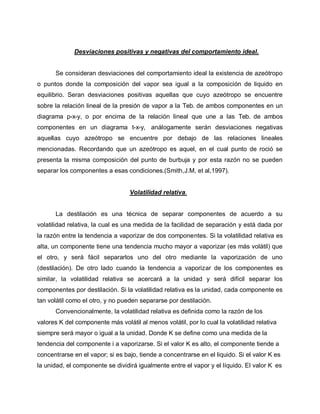Desviaciones positivas y negativas del comportamiento ideal.
Se consideran desviaciones del comportamiento ideal la existencia de azeótropo
o puntos donde la composición del vapor sea igual a la composición de liquido en
equilibrio. Seran desviaciones positivas aquellas que cuyo azeótropo se encuentre
sobre la relación lineal de la presión de vapor a la Teb. de ambos componentes en un
diagrama p-x-y, o por encima de la relación lineal que une a las Teb. de ambos
componentes en un diagrama t-x-y, análogamente serán desviaciones negativas
aquellas cuyo azeótropo se encuentre por debajo de las relaciones lineales
mencionadas. Recordando que un azeótropo es aquel, en el cual punto de roció se
presenta la misma composición del punto de burbuja y por esta razón no se pueden
separar los componentes a esas condiciones.(Smith,J.M, et al,1997).
Volatilidad relativa.
La destilación es una técnica de separar componentes de acuerdo a su
volatilidad relativa, la cual es una medida de la facilidad de separación y está dada por
la razón entre la tendencia a vaporizar de dos componentes. Si la volatilidad relativa es
alta, un componente tiene una tendencia mucho mayor a vaporizar (es más volátil) que
el otro, y será fácil separarlos uno del otro mediante la vaporización de uno
(destilación). De otro lado cuando la tendencia a vaporizar de los componentes es
similar, la volatilidad relativa se acercará a la unidad y será difícil separar los
componentes por destilación. Si la volatilidad relativa es la unidad, cada componente es
tan volátil como el otro, y no pueden separarse por destilación.
Convencionalmente, la volatilidad relativa es definida como la razón de los
valores K del componente más volátil al menos volátil, por lo cual la volatilidad relativa
siempre será mayor o igual a la unidad. Donde K se define como una medida de la
tendencia del componente i a vaporizarse. Si el valor K es alto, el componente tiende a
concentrarse en el vapor; si es bajo, tiende a concentrarse en el liquido. Si el valor K es
la unidad, el componente se dividirá igualmente entre el vapor y el líquido. El valor K es
 