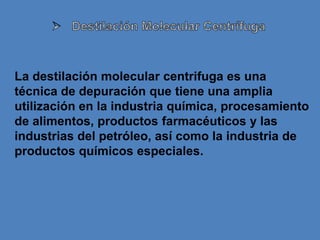 La destilación molecular centrifuga es una
técnica de depuración que tiene una amplia
utilización en la industria química, procesamiento
de alimentos, productos farmacéuticos y las
industrias del petróleo, así como la industria de
productos químicos especiales.
 