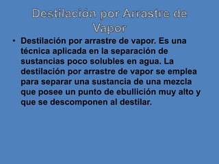 • Destilación por arrastre de vapor. Es una
  técnica aplicada en la separación de
  sustancias poco solubles en agua. La
  destilación por arrastre de vapor se emplea
  para separar una sustancia de una mezcla
  que posee un punto de ebullición muy alto y
  que se descomponen al destilar.
 