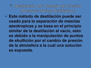• Este método de destilación puede ser
  usado para la separación de mezclas
  azeotropicas y se basa en el principio
  similar de la destilación al vacío, esto
  es debido a la manipulación de puntos
  de ebullición por el cambio de presión
  de la atmósfera a la cual una solución
  es expuesta.
 
