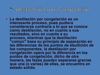 • La destilación por congelación es un
  interesante proceso, pues pudiera
  considerarse contraria a lo que se conoce
  como destilación, no en cuanto a sus
  resultados, sino en cuanto a su
  proceso, mientras que la destilación
  "común" basa su principio de separación en
  las diferencias de los puntos de ebullición de
  los componentes, la destilación por
  congelación opera por la diferencia en los
  puntos de congelación, dicho de otra
  manera, las fases pueden separarse gracias
  que una (o varias) de ellas, se encuentra en
  estado solido.
 