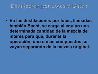 • En las destilaciones por lotes, llamadas
  también Bacht, se carga al equipo una
  determinada cantidad de la mezcla de
  interés para que, durante la
  operación, uno o más compuestos se
  vayan separando de la mezcla original.
 