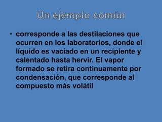 • corresponde a las destilaciones que
  ocurren en los laboratorios, donde el
  líquido es vaciado en un recipiente y
  calentado hasta hervir. El vapor
  formado se retira continuamente por
  condensación, que corresponde al
  compuesto más volátil
 