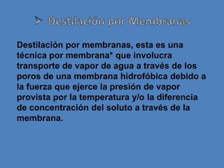 Destilación por membranas, esta es una
técnica por membrana* que involucra
transporte de vapor de agua a través de los
poros de una membrana hidrofóbica debido a
la fuerza que ejerce la presión de vapor
provista por la temperatura y/o la diferencia
de concentración del soluto a través de la
membrana.
 