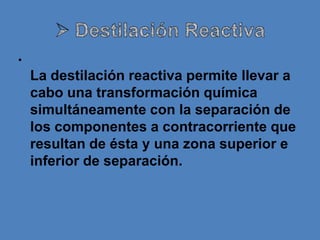 •
    La destilación reactiva permite llevar a
    cabo una transformación química
    simultáneamente con la separación de
    los componentes a contracorriente que
    resultan de ésta y una zona superior e
    inferior de separación.
 