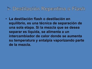 • La destilación flash o destilación en
  equilibrio, es una técnica de separación de
  una sola etapa. Si la mezcla que se desea
  separar es líquida, se alimenta a un
  intercambiador de calor donde se aumenta
  su temperatura y entalpía vaporizando parte
  de la mezcla.
 